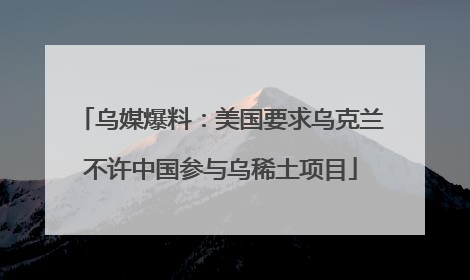 乌媒爆料：美国要求乌克兰不许中国参与乌稀土项目