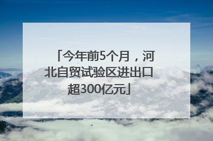 今年前5个月，河北自贸试验区进出口超300亿元