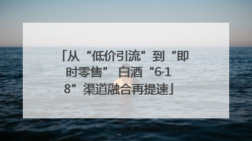 从“低价引流”到“即时零售” 白酒“6·18”渠道融合再提速