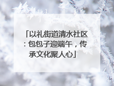 以礼街道清水社区：包包子迎端午，传承文化聚人心