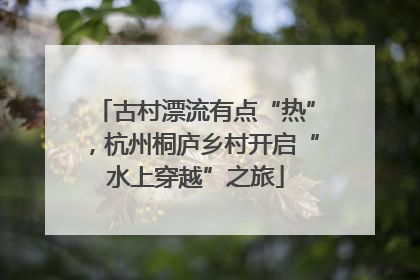 古村漂流有点“热”，杭州桐庐乡村开启“水上穿越”之旅
