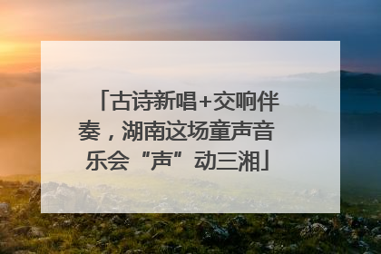 古诗新唱+交响伴奏，湖南这场童声音乐会“声”动三湘
