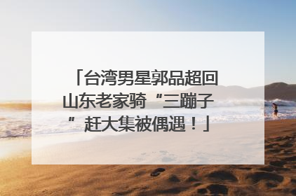台湾男星郭品超回山东老家骑“三蹦子”赶大集被偶遇！