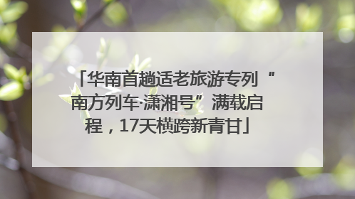 华南首趟适老旅游专列“南方列车·潇湘号”满载启程，17天横跨新青甘