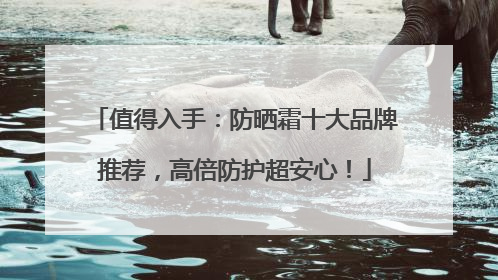 值得入手：防晒霜十大品牌推荐，高倍防护超安心！