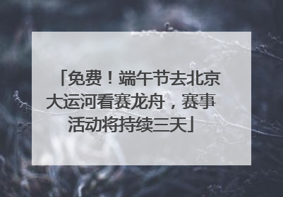 免费！端午节去北京大运河看赛龙舟，赛事活动将持续三天