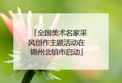 全国美术名家采风创作主题活动在锦州北镇市启动