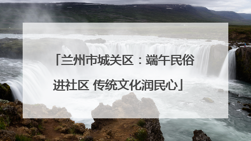 兰州市城关区：端午民俗进社区 传统文化润民心