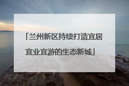 兰州新区持续打造宜居宜业宜游的生态新城