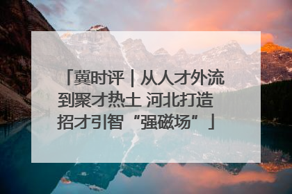 冀时评｜从人才外流到聚才热土 河北打造招才引智“强磁场”
