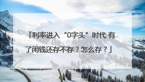 利率进入“0字头”时代 有了闲钱还存不存？怎么存？
