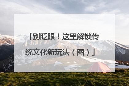 别眨眼！这里解锁传统文化新玩法（图）