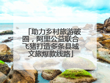 助力乡村旅游破圈，阿里公益联合飞猪打造多条县域文旅爆款线路