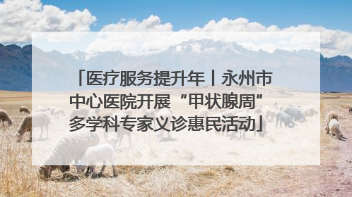 医疗服务提升年丨永州市中心医院开展“甲状腺周”多学科专家义诊惠民活动