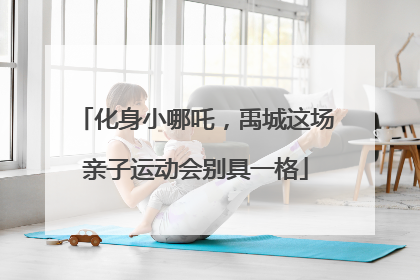 化身小哪吒，禹城这场亲子运动会别具一格