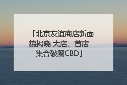 北京友谊商店新面貌揭晓 大店、首店集合破圈CBD