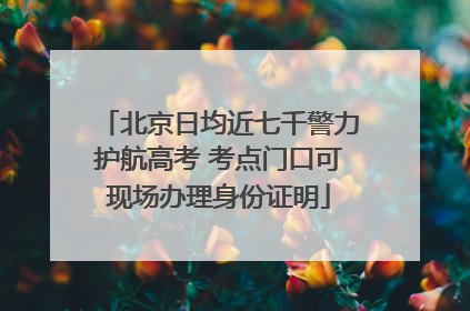 北京日均近七千警力护航高考 考点门口可现场办理身份证明