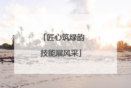 匠心筑绿韵 技能展风采