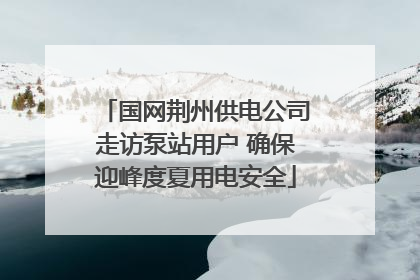 国网荆州供电公司走访泵站用户 确保迎峰度夏用电安全