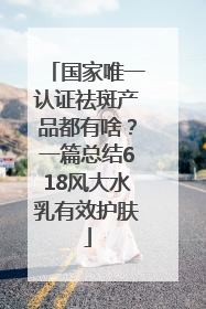 国家唯一认证祛斑产品都有啥？一篇总结618风大水乳有效护肤