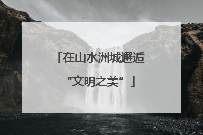 在山水洲城邂逅“文明之美”