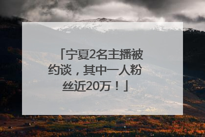 宁夏2名主播被约谈，其中一人粉丝近20万！