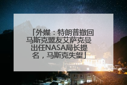 外媒：特朗普撤回马斯克盟友艾萨克曼出任NASA局长提名，马斯克失望