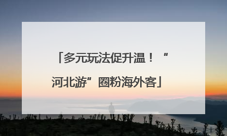 多元玩法促升温！“河北游”圈粉海外客