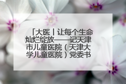 大医丨让每个生命灿烂绽放——记天津市儿童医院（天津大学儿童医院）党委书记、院长刘薇