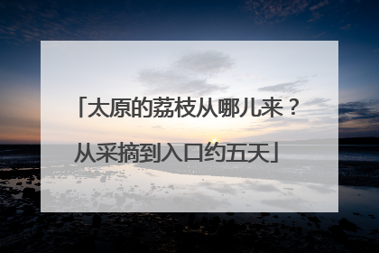 太原的荔枝从哪儿来？从采摘到入口约五天