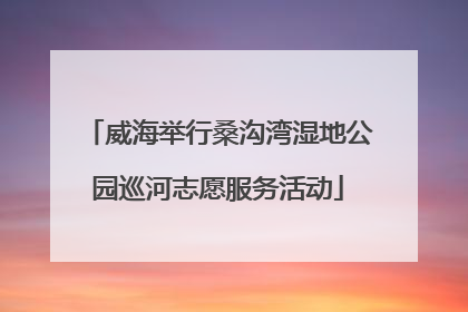 威海举行桑沟湾湿地公园巡河志愿服务活动