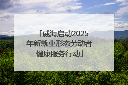 威海启动2025年新就业形态劳动者健康服务行动