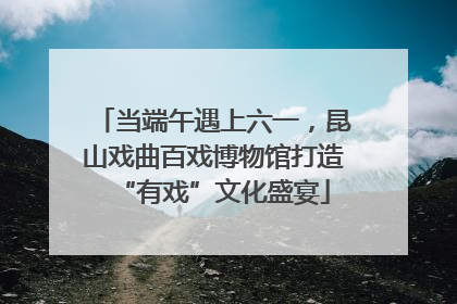 当端午遇上六一，昆山戏曲百戏博物馆打造“有戏”文化盛宴