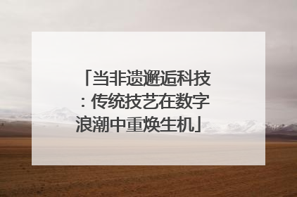 当非遗邂逅科技：传统技艺在数字浪潮中重焕生机