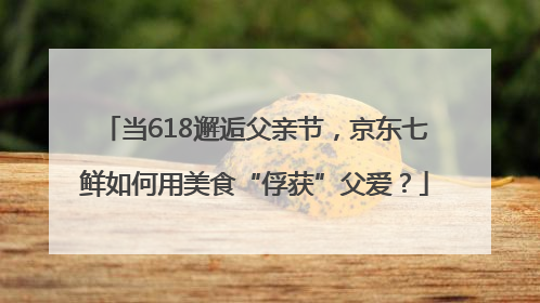 当618邂逅父亲节，京东七鲜如何用美食“俘获”父爱？