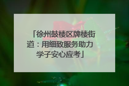 徐州鼓楼区牌楼街道：用细致服务助力学子安心应考