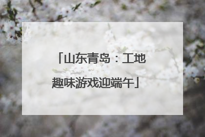 山东青岛：工地趣味游戏迎端午