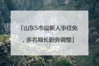 山东5市最新人事任免，多名局长职务调整