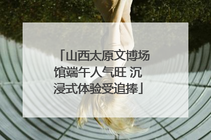 山西太原文博场馆端午人气旺 沉浸式体验受追捧