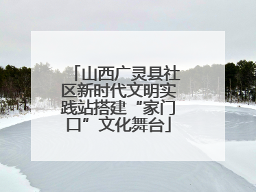 山西广灵县社区新时代文明实践站搭建“家门口”文化舞台