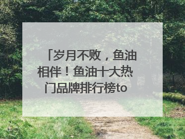 岁月不败，鱼油相伴！鱼油十大热门品牌排行榜top10曝光