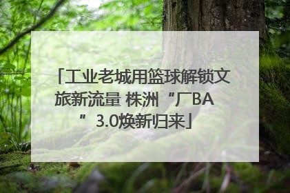 工业老城用篮球解锁文旅新流量 株洲“厂BA”3.0焕新归来