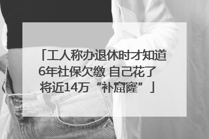 工人称办退休时才知道6年社保欠缴 自己花了将近14万“补窟窿”