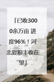 已收3000余万亩 进度96%！河北夏粮丰收在望