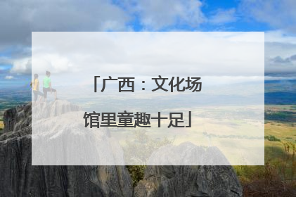 广西：文化场馆里童趣十足