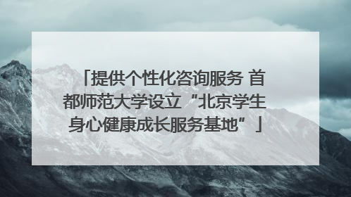 提供个性化咨询服务 首都师范大学设立“北京学生身心健康成长服务基地”