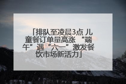 排队至凌晨3点 儿童餐订单量高涨 “端午”遇“六一”激发餐饮市场新活力