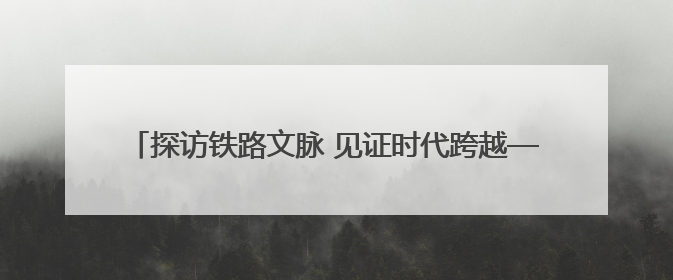 探访铁路文脉 见证时代跨越——“我的铁路风景·博物馆+京张铁路文化之旅”活动在京启动