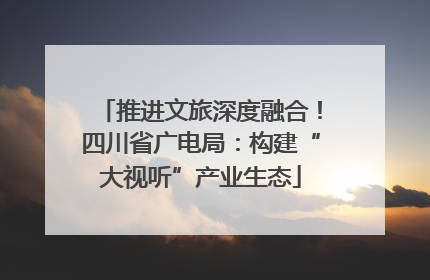 推进文旅深度融合！四川省广电局：构建“大视听”产业生态