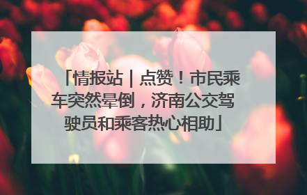 情报站｜点赞！市民乘车突然晕倒，济南公交驾驶员和乘客热心相助